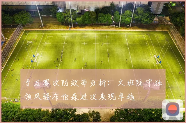 季后赛攻防效率分析：文班防守独领风骚布伦森进攻表现卓越