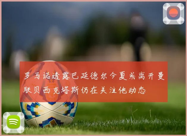 罗马诺透露巴延德尔今夏或离开曼联贝西克塔斯仍在关注他动态
