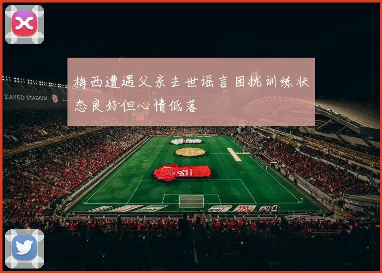 梅西遭遇父亲去世谣言困扰训练状态良好但心情低落