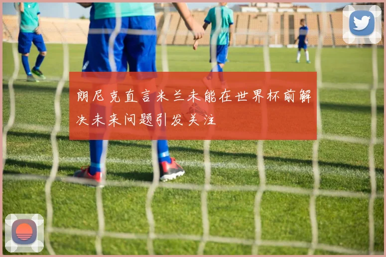 朗尼克直言米兰未能在世界杯前解决未来问题引发关注