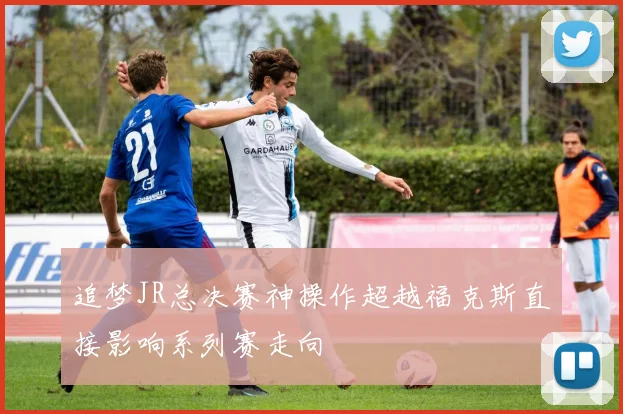 追梦JR总决赛神操作超越福克斯直接影响系列赛走向