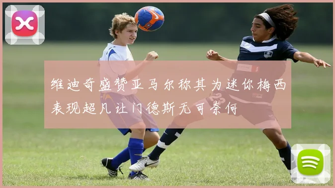 维迪奇盛赞亚马尔称其为迷你梅西表现超凡让门德斯无可奈何