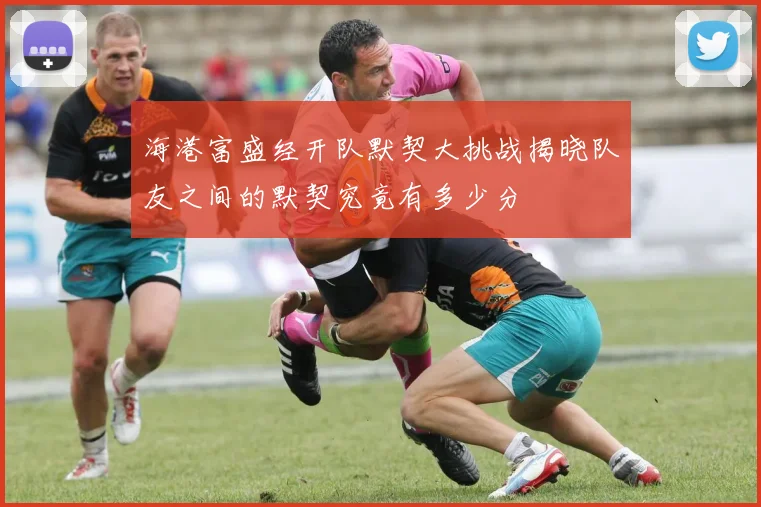 海港富盛经开队默契大挑战揭晓队友之间的默契究竟有多少分