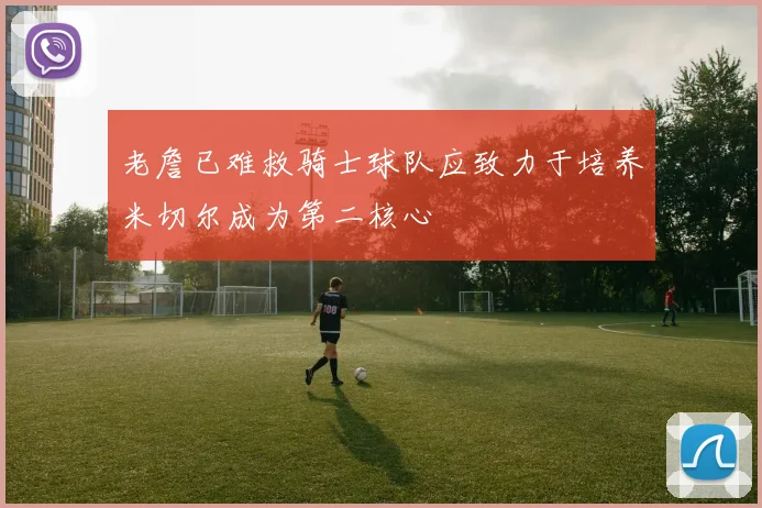 老詹已难救骑士球队应致力于培养米切尔成为第二核心