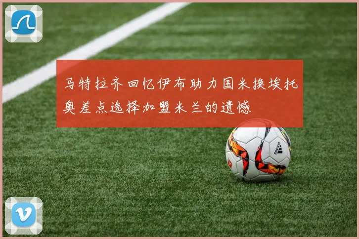 马特拉齐回忆伊布助力国米换埃托奥差点选择加盟米兰的遗憾