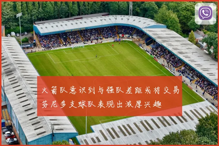 火箭队意识到与强队差距或将交易芬尼多支球队表现出浓厚兴趣